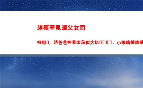 趙薇罕見曬父女同框照，趙爸爸抽著雪茄似大佬，小眼睛撞臉蘇大強